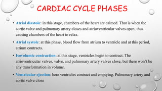 CARDIAC CYCLE PHASES
• Atrial diastole: in this stage, chambers of the heart are calmed. That is when the
aortic valve and pulmonary artery closes and atrioventricular valves open, thus
causing chambers of the heart to relax.
• Atrial systole: at this phase, blood flow from atrium to ventricle and at this period,
atrium contracts.
• Isovolumic contraction: at this stage, ventricles begin to contract. The
atrioventricular valves, valve, and pulmonary artery valves close, but there won’t be
any transformation in volume.
• Ventricular ejection: here ventricles contract and emptying. Pulmonary artery and
aortic valve close
 