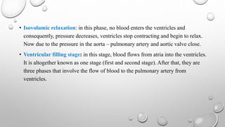 • Isovolumic relaxation: in this phase, no blood enters the ventricles and
consequently, pressure decreases, ventricles stop contracting and begin to relax.
Now due to the pressure in the aorta – pulmonary artery and aortic valve close.
• Ventricular filling stage: in this stage, blood flows from atria into the ventricles.
It is altogether known as one stage (first and second stage). After that, they are
three phases that involve the flow of blood to the pulmonary artery from
ventricles.
 
