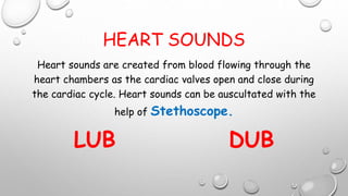 HEART SOUNDS
Heart sounds are created from blood flowing through the
heart chambers as the cardiac valves open and close during
the cardiac cycle. Heart sounds can be auscultated with the
help of Stethoscope.
LUB DUB
 