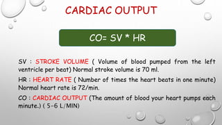 CARDIAC OUTPUT
SV : STROKE VOLUME ( Volume of blood pumped from the left
ventricle per beat) Normal stroke volume is 70 ml.
HR : HEART RATE ( Number of times the heart beats in one minute)
Normal heart rate is 72/min.
CO : CARDIAC OUTPUT (The amount of blood your heart pumps each
minute.) ( 5-6 L/MIN)
CO= SV * HR
 