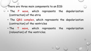There are three main components to an ECG:
• The P wave, which represents the depolarization
(contraction) of the atria
• The QRS complex, which represents the depolarization
(contraction) of the ventricles
• The T wave, which represents the repolarization
(relaxation) of the ventricles.
 