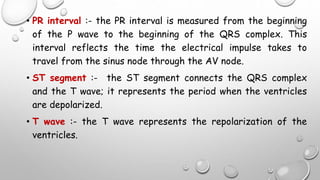 • PR interval :- the PR interval is measured from the beginning
of the P wave to the beginning of the QRS complex. This
interval reflects the time the electrical impulse takes to
travel from the sinus node through the AV node.
• ST segment :- the ST segment connects the QRS complex
and the T wave; it represents the period when the ventricles
are depolarized.
• T wave :- the T wave represents the repolarization of the
ventricles.
 