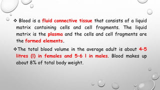  Blood is a fluid connective tissue that consists of a liquid
matrix containing cells and cell fragments. The liquid
matrix is the plasma and the cells and cell fragments are
the formed elements.
The total blood volume in the average adult is about 4–5
litres (l) in females and 5–6 l in males. Blood makes up
about 8% of total body weight.
 