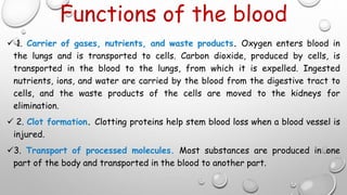 Functions of the blood
 1. Carrier of gases, nutrients, and waste products. Oxygen enters blood in
the lungs and is transported to cells. Carbon dioxide, produced by cells, is
transported in the blood to the lungs, from which it is expelled. Ingested
nutrients, ions, and water are carried by the blood from the digestive tract to
cells, and the waste products of the cells are moved to the kidneys for
elimination.
 2. Clot formation. Clotting proteins help stem blood loss when a blood vessel is
injured.
3. Transport of processed molecules. Most substances are produced in one
part of the body and transported in the blood to another part.
 