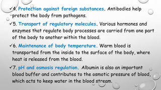 4. Protection against foreign substances. Antibodies help
protect the body from pathogens.
5. Transport of regulatory molecules. Various hormones and
enzymes that regulate body processes are carried from one part
of the body to another within the blood.
6. Maintenance of body temperature. Warm blood is
transported from the inside to the surface of the body, where
heat is released from the blood.
7. pH and osmosis regulation. Albumin is also an important
blood buffer and contributes to the osmotic pressure of blood,
which acts to keep water in the blood stream.
 