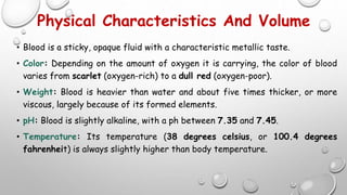 Physical Characteristics And Volume
• Blood is a sticky, opaque fluid with a characteristic metallic taste.
• Color: Depending on the amount of oxygen it is carrying, the color of blood
varies from scarlet (oxygen-rich) to a dull red (oxygen-poor).
• Weight: Blood is heavier than water and about five times thicker, or more
viscous, largely because of its formed elements.
• pH: Blood is slightly alkaline, with a ph between 7.35 and 7.45.
• Temperature: Its temperature (38 degrees celsius, or 100.4 degrees
fahrenheit) is always slightly higher than body temperature.
 