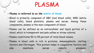 PLASMA
• Plasma is referred to as the matrix of blood.
• Blood is primarily composed of RBC (red blood cells), WBC (white
blood cells), blood platelets, plasma and serum. Among these
components, plasma is the main component of blood.
• Plasma can be defined as an extracellular and liquid portion of a
blood, which is transparent and pale yellow or straw-colored.
• Plasma constitutes 50 to 55 percent of total blood volume.
• Plasma in blood cells is rich in proteins, immunoglobulin, clotting
factors and fibrinogen. This protein helps in coagulation factors and
also maintains serum osmotic pressure.
 