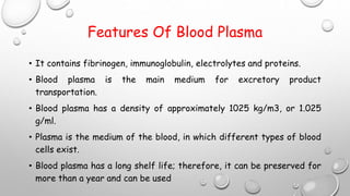 Features Of Blood Plasma
• It contains fibrinogen, immunoglobulin, electrolytes and proteins.
• Blood plasma is the main medium for excretory product
transportation.
• Blood plasma has a density of approximately 1025 kg/m3, or 1.025
g/ml.
• Plasma is the medium of the blood, in which different types of blood
cells exist.
• Blood plasma has a long shelf life; therefore, it can be preserved for
more than a year and can be used
 