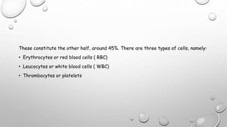 These constitute the other half, around 45%. There are three types of cells, namely:
• Erythrocytes or red blood cells ( RBC)
• Leucocytes or white blood cells ( WBC)
• Thrombocytes or platelets
 