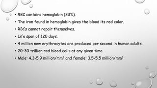 • RBC contains hemoglobin (33%).
• The iron found in hemoglobin gives the blood its red color.
• RBCs cannot repair themselves.
• Life span of 120 days.
• 4 million new erythrocytes are produced per second in human adults.
• 20–30 trillion red blood cells at any given time.
• Male: 4.3-5.9 million/mm3 and female: 3.5-5.5 million/mm3
 