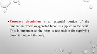 • Coronary circulation is an essential portion of the
circulation, where oxygenated blood is supplied to the heart.
This is important as the heart is responsible for supplying
blood throughout the body.
 