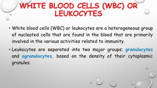 WHITE BLOOD CELLS (WBC) OR
LEUKOCYTES
• White blood cells (WBC) or leukocytes are a heterogeneous group
of nucleated cells that are found in the blood that are primarily
involved in the various activities related to immunity.
• Leukocytes are separated into two major groups; granulocytes
and agranulocytes, based on the density of their cytoplasmic
granules.
 