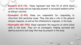 • Basophils (0.5-1%) : these represent less than 1% of white blood
cells in the body and are typically present in increased numbers after
an allergic reaction.
• Eosinophils (2-4%): these are responsible for responding to
infections that parasites cause. They also play a role in the general
immune response, as well as the inflammatory response, in the body.
• Neutrophils (60-70%): these represent the majority of white blood
cells in the body. They act as scavengers, helping surround and
destroy bacteria and fungi that may be present in the body.
 