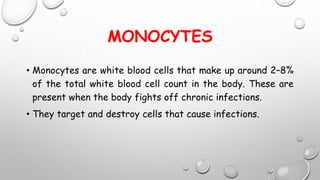 MONOCYTES
• Monocytes are white blood cells that make up around 2–8%
of the total white blood cell count in the body. These are
present when the body fights off chronic infections.
• They target and destroy cells that cause infections.
 