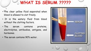 WHAT IS SERUM ?????
• The clear yellow fluid separated when
blood is allowed to clot freely.
• It is the watery fluid from blood
without the clotting factors.
• The serum contains proteins,
electrolytes, antibodies, antigens, and
hormones.
• The serum contains 90% water.
 