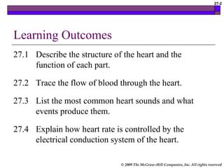 © 2009 The McGraw-Hill Companies, Inc. All rights reserved
27-2
Learning Outcomes
27.1 Describe the structure of the heart and the
function of each part.
27.2 Trace the flow of blood through the heart.
27.3 List the most common heart sounds and what
events produce them.
27.4 Explain how heart rate is controlled by the
electrical conduction system of the heart.
 