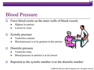 © 2009 The McGraw-Hill Companies, Inc. All rights reserved
27-26
Blood Pressure
 Force blood exerts on the inner walls of blood vessels
 Highest in arteries
 Lowest in veins
 Systolic pressure
 Ventricles contract
 Blood pressure is at its greatest in the arteries
 Diastolic pressure
 Ventricles relax
 Blood pressure in arteries is at its lowest
 Reported as the systolic number over the diastolic number
 
