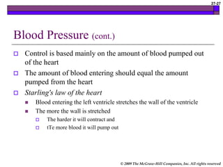 © 2009 The McGraw-Hill Companies, Inc. All rights reserved
27-27
Blood Pressure (cont.)
 Control is based mainly on the amount of blood pumped out
of the heart
 The amount of blood entering should equal the amount
pumped from the heart
 Starling's law of the heart
 Blood entering the left ventricle stretches the wall of the ventricle
 The more the wall is stretched
 The harder it will contract and
 tTe more blood it will pump out
 