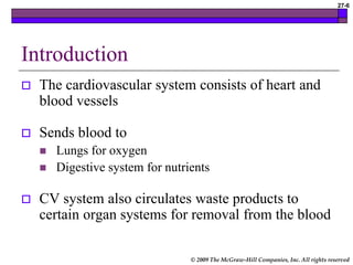 © 2009 The McGraw-Hill Companies, Inc. All rights reserved
27-6
Introduction
 The cardiovascular system consists of heart and
blood vessels
 Sends blood to
 Lungs for oxygen
 Digestive system for nutrients
 CV system also circulates waste products to
certain organ systems for removal from the blood
 
