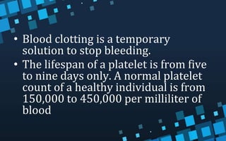 • Blood clotting is a temporary
solution to stop bleeding.
• The lifespan of a platelet is from five
to nine days only. A normal platelet
count of a healthy individual is from
150,000 to 450,000 per milliliter of
blood
 