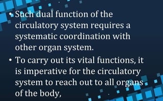 • Such dual function of the
circulatory system requires a
systematic coordination with
other organ system.
• To carry out its vital functions, it
is imperative for the circulatory
system to reach out to all organs
of the body,
 