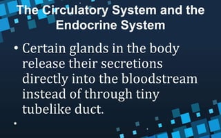 The Circulatory System and the
Endocrine System
• Certain glands in the body
release their secretions
directly into the bloodstream
instead of through tiny
tubelike duct.
•
 