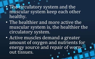 • The circulatory system and the
muscular system keep each other
healthy.
• The healthier and more active the
muscular system is, the healthier the
circulatory system.
• Active muscles demand a greater
amount of oxygen and nutrients for
energy source and repair of worn-
out tissues.
 