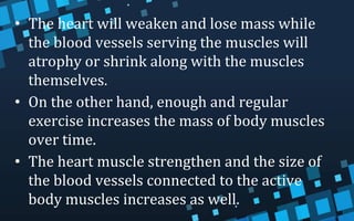 • The heart will weaken and lose mass while
the blood vessels serving the muscles will
atrophy or shrink along with the muscles
themselves.
• On the other hand, enough and regular
exercise increases the mass of body muscles
over time.
• The heart muscle strengthen and the size of
the blood vessels connected to the active
body muscles increases as well.
 
