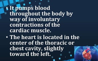 • It pumps blood
throughout the body by
way of involuntary
contractions of the
cardiac muscle.
• The heart is located in the
center of the thoracic or
chest cavity, slightly
toward the left.
 