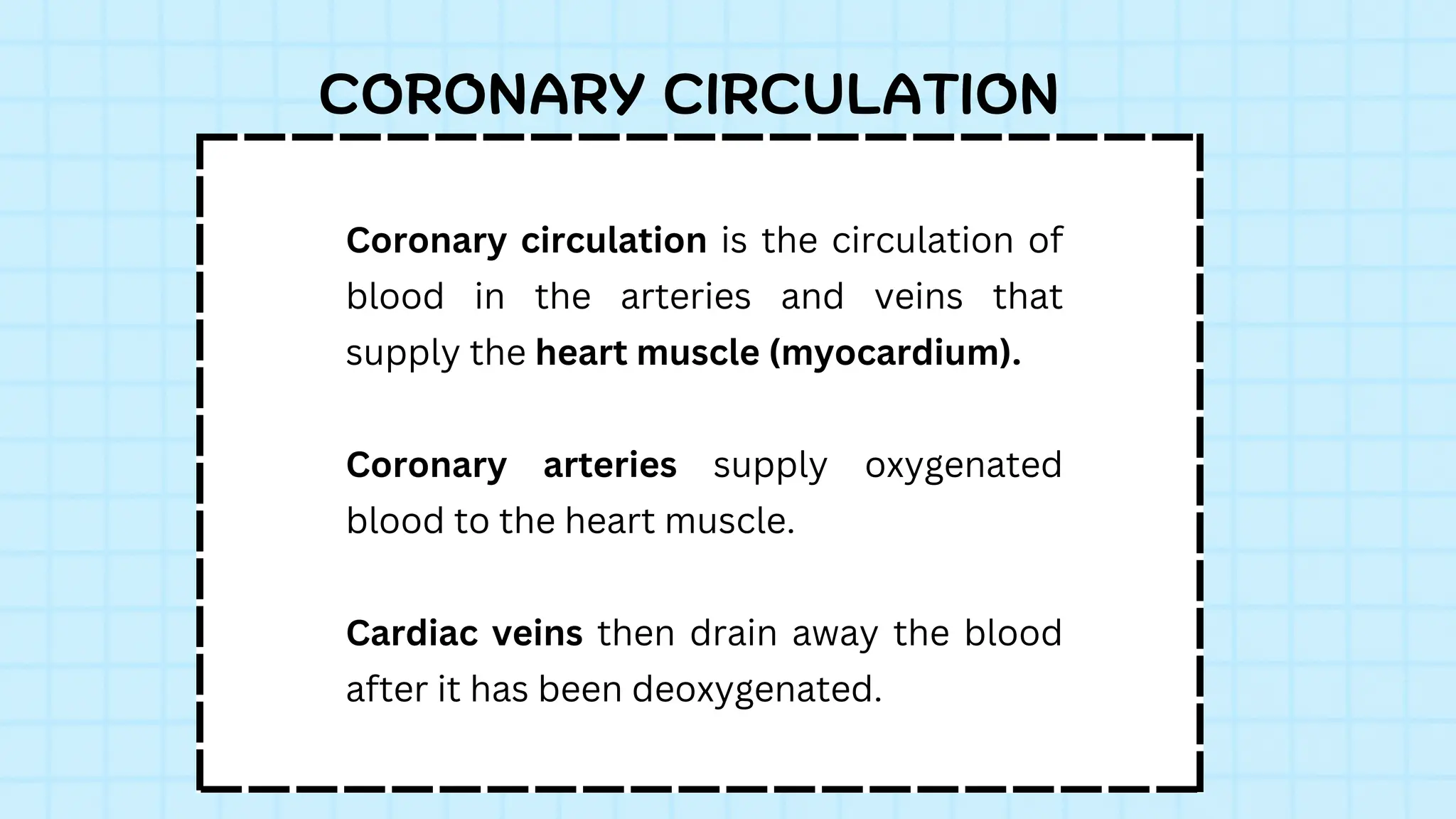 Coronary circulation is the circulation of
blood in the arteries and veins that
supply the heart muscle (myocardium).
Coronary arteries supply oxygenated
blood to the heart muscle.
Cardiac veins then drain away the blood
after it has been deoxygenated.
CORONARY CIRCULATION
 