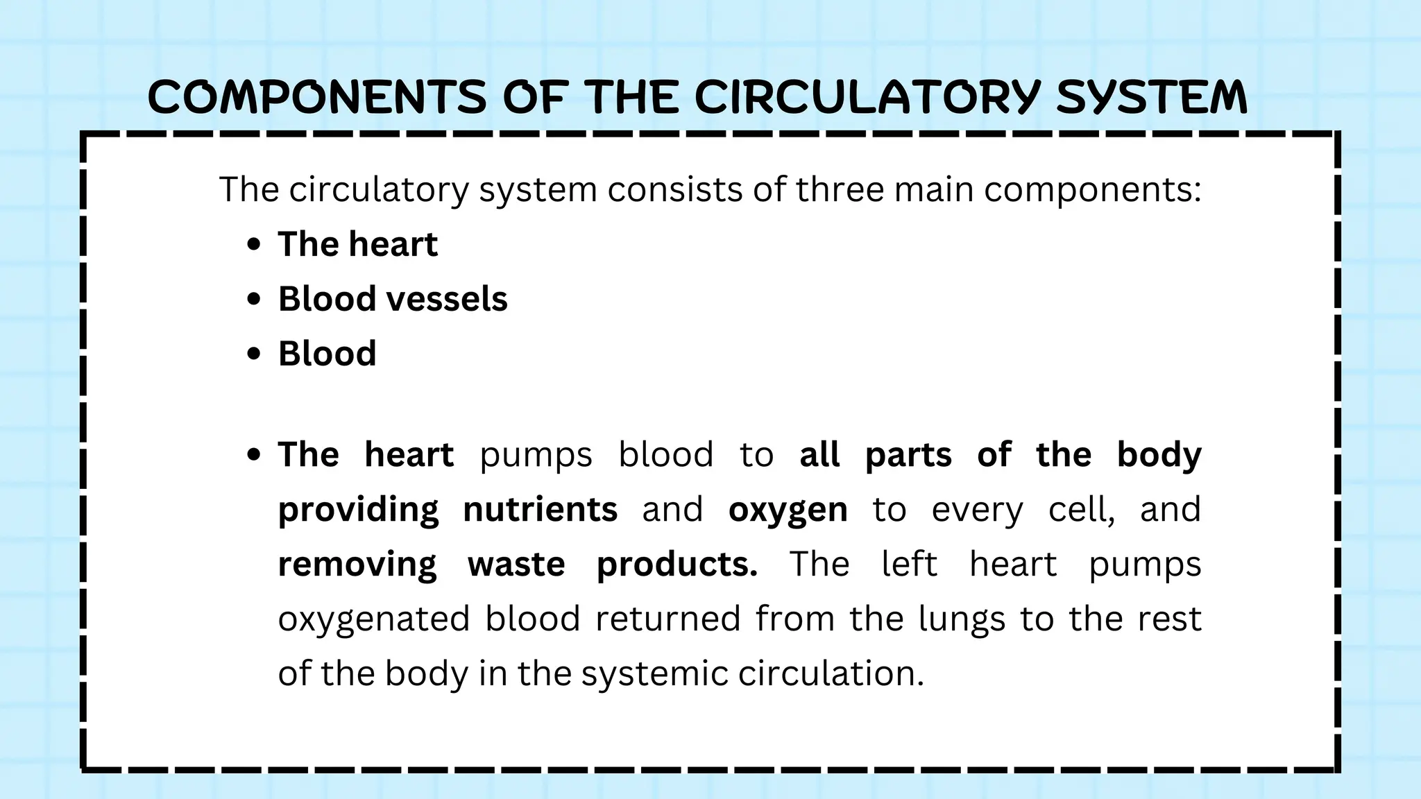 The circulatory system consists of three main components:
The heart
Blood vessels
Blood
COMPONENTS OF THE CIRCULATORY SYSTEM
The heart pumps blood to all parts of the body
providing nutrients and oxygen to every cell, and
removing waste products. The left heart pumps
oxygenated blood returned from the lungs to the rest
of the body in the systemic circulation.
 