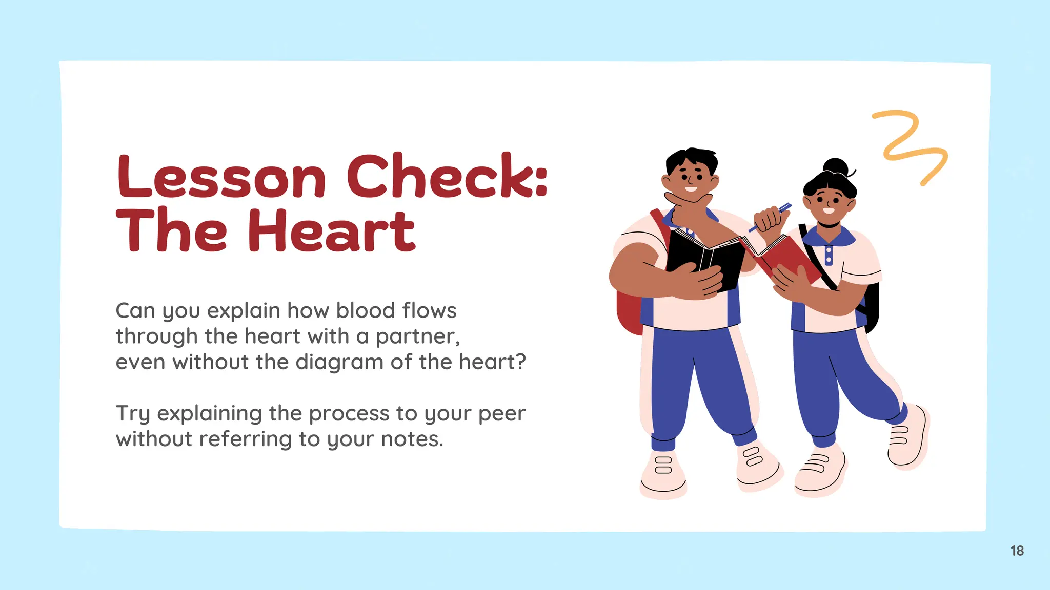 Can you explain how blood flows
through the heart with a partner,
even without the diagram of the heart?
Try explaining the process to your peer
without referring to your notes.
Lesson Check:
The Heart
18
 
