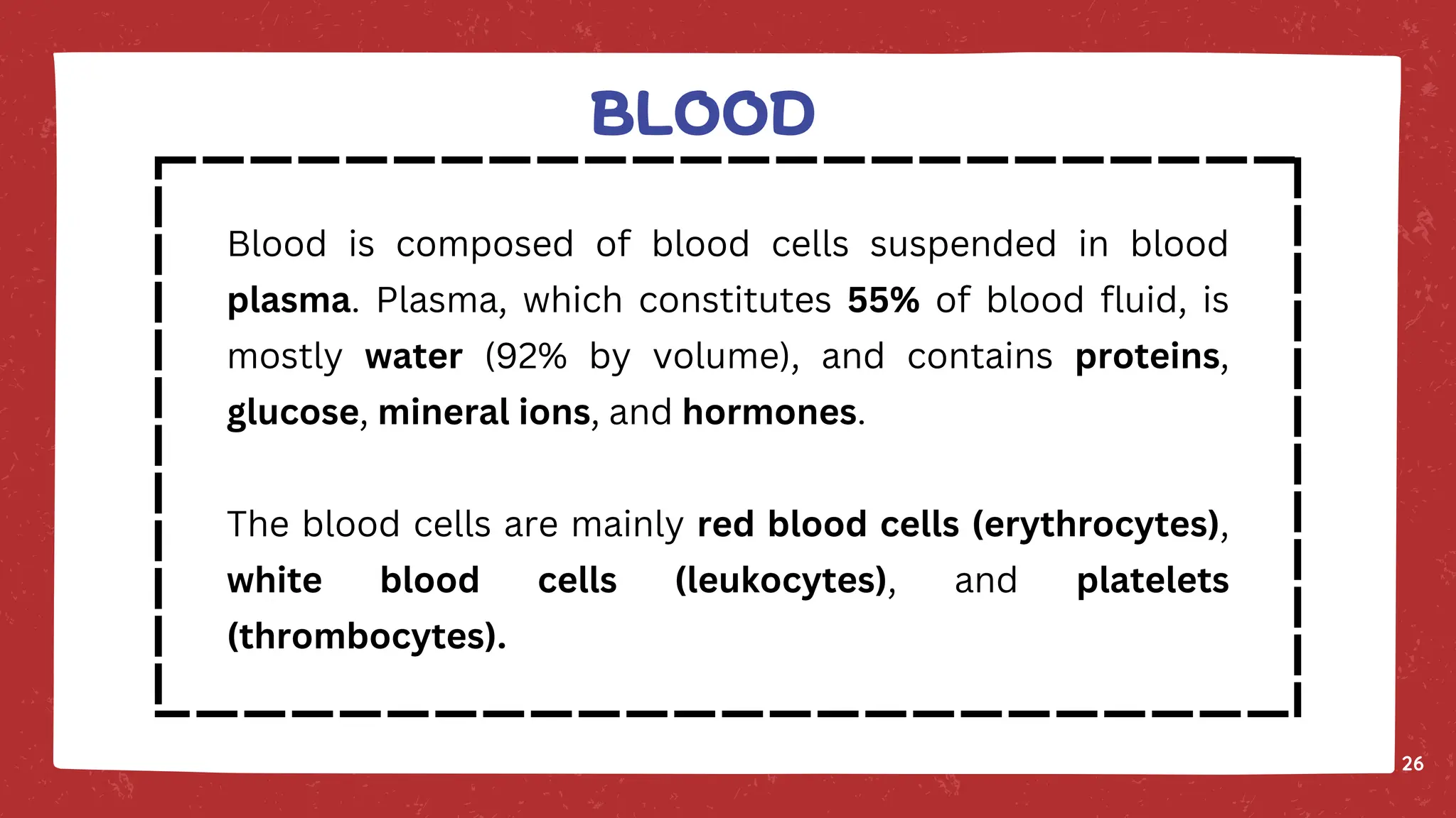 BLOOD
26
Blood is composed of blood cells suspended in blood
plasma. Plasma, which constitutes 55% of blood fluid, is
mostly water (92% by volume), and contains proteins,
glucose, mineral ions, and hormones.
The blood cells are mainly red blood cells (erythrocytes),
white blood cells (leukocytes), and platelets
(thrombocytes).
 