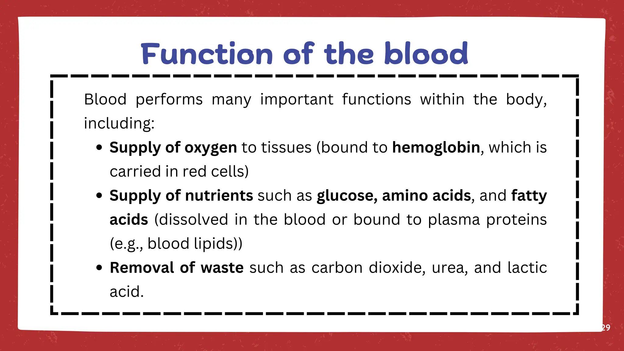 29
Blood performs many important functions within the body,
including:
Supply of oxygen to tissues (bound to hemoglobin, which is
carried in red cells)
Supply of nutrients such as glucose, amino acids, and fatty
acids (dissolved in the blood or bound to plasma proteins
(e.g., blood lipids))
Removal of waste such as carbon dioxide, urea, and lactic
acid.
Function of the blood
 