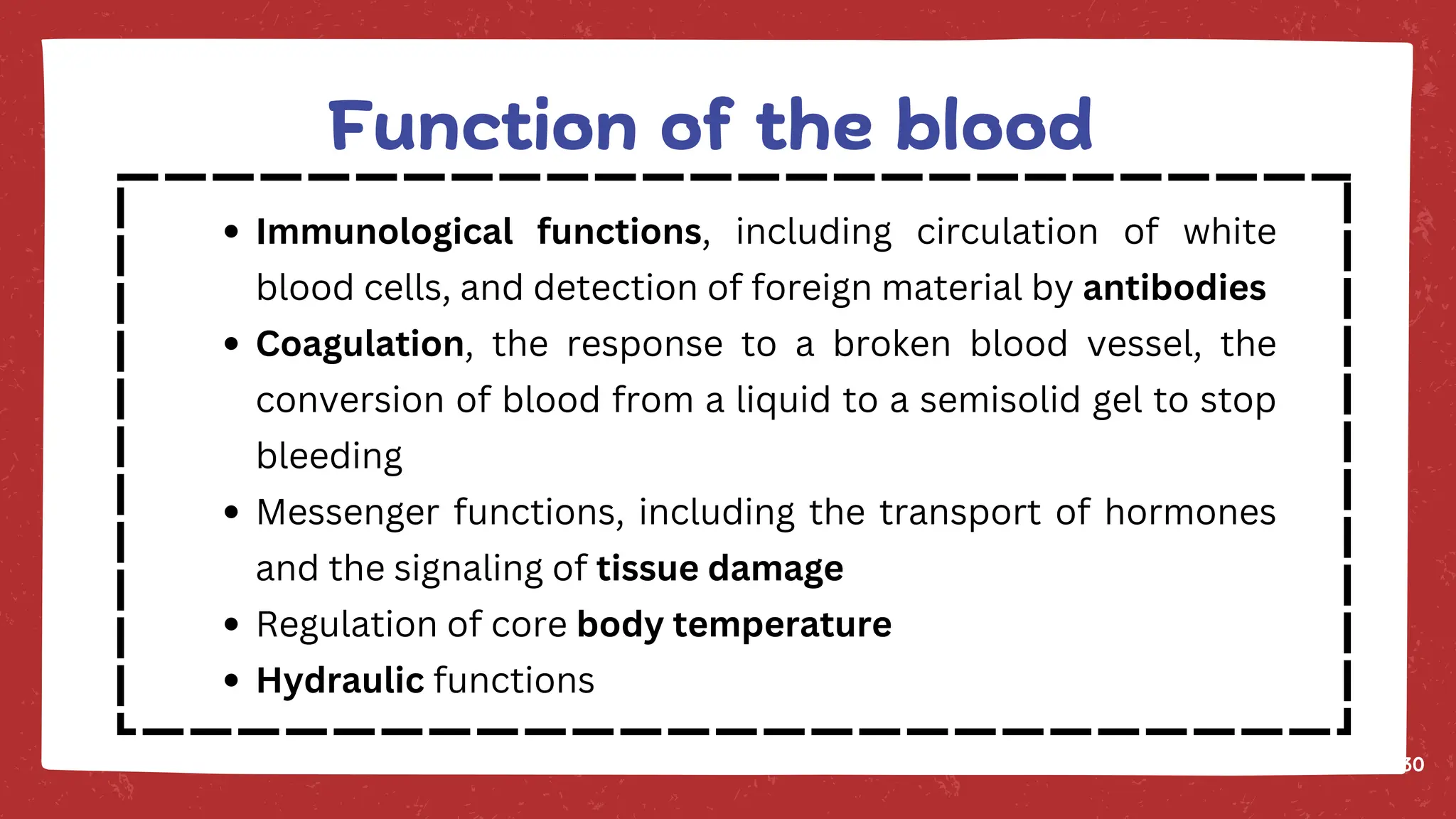 30
Immunological functions, including circulation of white
blood cells, and detection of foreign material by antibodies
Coagulation, the response to a broken blood vessel, the
conversion of blood from a liquid to a semisolid gel to stop
bleeding
Messenger functions, including the transport of hormones
and the signaling of tissue damage
Regulation of core body temperature
Hydraulic functions
Function of the blood
 