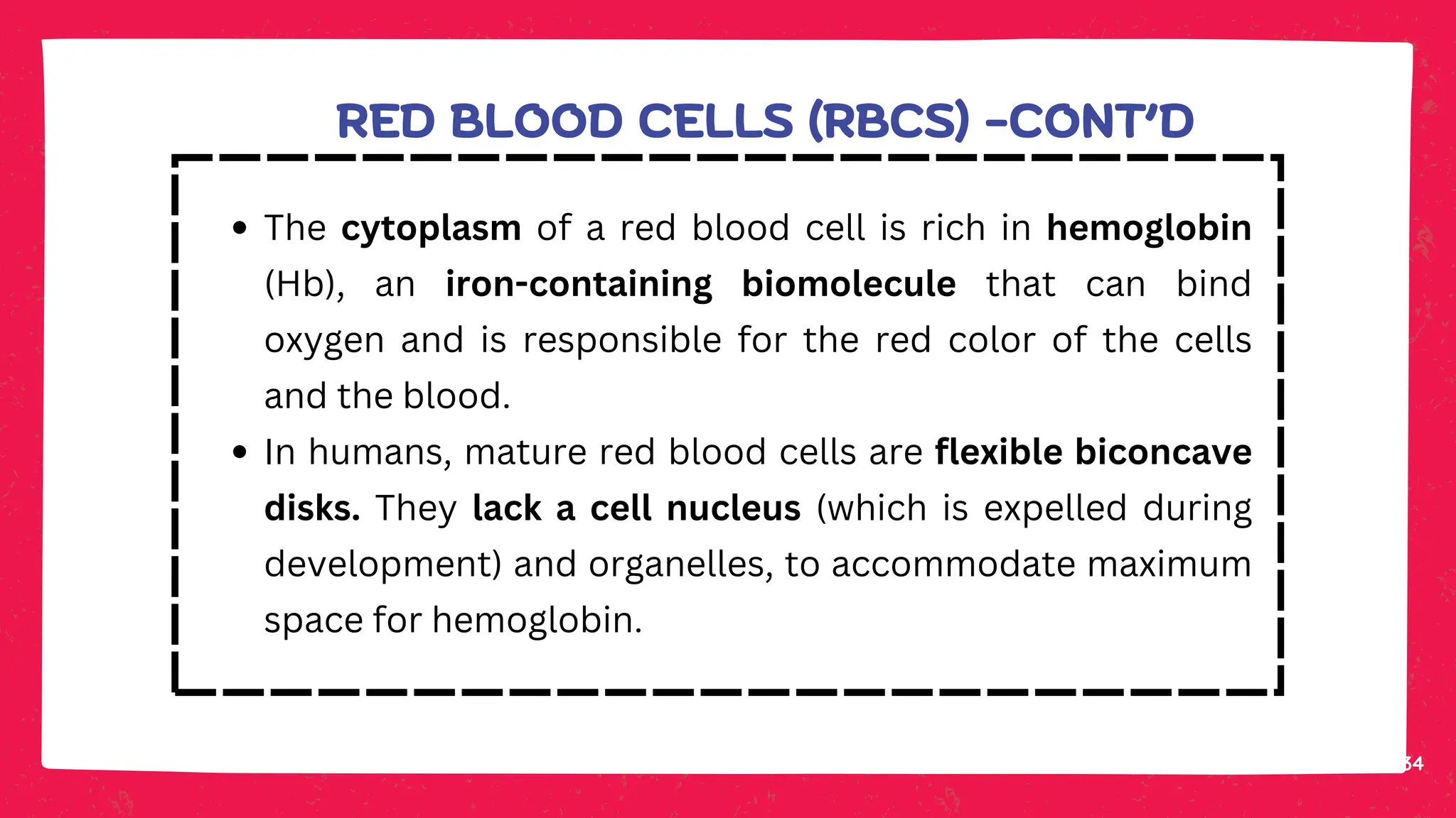 34
The cytoplasm of a red blood cell is rich in hemoglobin
(Hb), an iron-containing biomolecule that can bind
oxygen and is responsible for the red color of the cells
and the blood.
In humans, mature red blood cells are flexible biconcave
disks. They lack a cell nucleus (which is expelled during
development) and organelles, to accommodate maximum
space for hemoglobin.
RED BLOOD CELLS (RBCS) -CONT’D
 