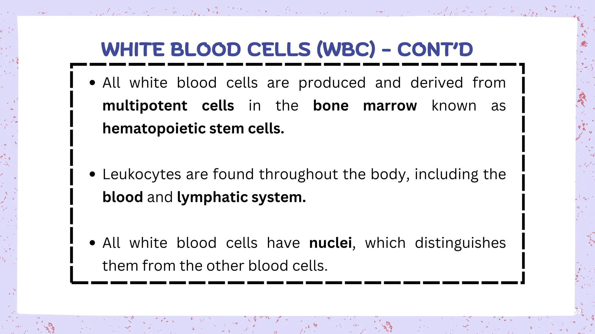 37
All white blood cells are produced and derived from
multipotent cells in the bone marrow known as
hematopoietic stem cells.
Leukocytes are found throughout the body, including the
blood and lymphatic system.
All white blood cells have nuclei, which distinguishes
them from the other blood cells.
WHITE BLOOD CELLS (WBC) - CONT’D
 