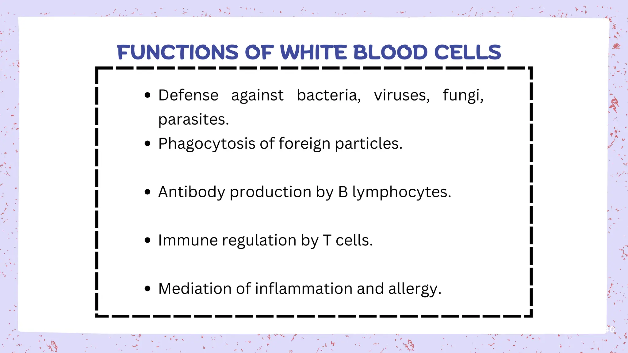 40
FUNCTIONS OF WHITE BLOOD CELLS
Defense against bacteria, viruses, fungi,
parasites.
Phagocytosis of foreign particles.
Antibody production by B lymphocytes.
Immune regulation by T cells.
Mediation of inflammation and allergy.
 