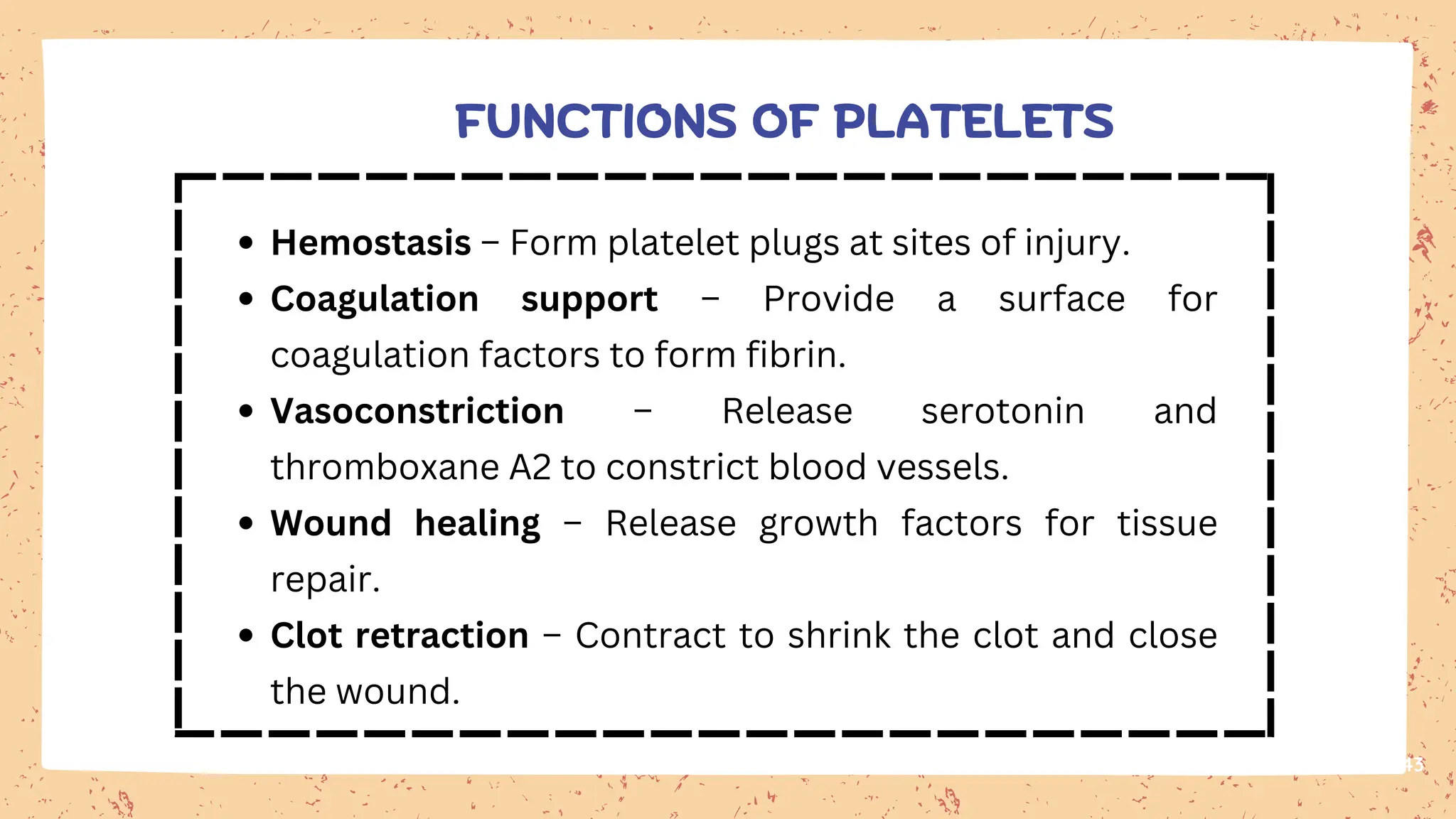 43
Hemostasis – Form platelet plugs at sites of injury.
Coagulation support – Provide a surface for
coagulation factors to form fibrin.
Vasoconstriction – Release serotonin and
thromboxane A2 to constrict blood vessels.
Wound healing – Release growth factors for tissue
repair.
Clot retraction – Contract to shrink the clot and close
the wound.
FUNCTIONS OF PLATELETS
 