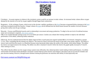 The Circulatory System
Circulatory – An acute response in relation to the circulatory system would be an increase in stoke volume. An increased stroke volume allows oxygen
demand by the muscles to be met by oxygen supplier through bigger heart contractions.
Respiratory – Is the exchange of gases, which occurs at the alveolar–capillary membrane as the blood becomes oxygenated before returning to the heart
and being circulated towards the muscles. A larger volume ofoxygen can be diffused into the blood stream because the number of alveoli increases
giving more surface area for gas exchange.
Muscular – Focuses onвЂЁskeletal muscles and its relationship to movement and energy production. To adapt to the new level of workload increase
motor unit recruitment is required...show more content...
OBLA was reached through running at rate of 4.5 m/s before pre season. Coaches can evaluate their training methods to improve the individual
performance of the athlete, enhancing further endurance.
Effectively, the test conducted showed that the athlete improved their overall speed, the original reached OBLA of 4.5mmol/L changed to a greater
5.5 m/s. Thus, concluding that the training was effective. The removal of lactic acid from the muscle in the body is the aerobic capacity. The ability to
remove lactic acid from the muscle is so beneficial because removing lactate helps reduce the acidity of the muscle, which delays fatigue. The athlete
has shown vast improvement in his training. The athlete was able to maintain 6 mmol/L before the trend in the graph rapidly increased to 9 mmol/L
when running at 6.5m/s.
This reflects that the athlete uses the oxygen energy systems more efficiently, thus enhancing better results leading to better performances. An athlete
will be better off if he/she lactate threshold is increased. Lactate build up in the muscles cause fatigue to the player and can account for mistakes and
poor decision making. However, through lactate tolerance training the performer can maximise their ability in touch physically and
Get more content on HelpWriting.net
 