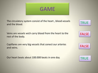 GAME
The circulatory system consist of the heart , blood vessels
and the blood. TRUE
Veins are vessels wich carry blood from the heart to the
rest of the body.
FALSE
Capillares are very big vessels that conect our arteries
and veins. FALSE
Our heart beats about 100.000 beats in one day. TRUE
 