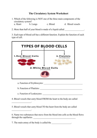 The Circulatory System Worksheet
1. Which of the following is NOT one of the three main components of the
circulatory system?
a. Heart b. Lungs c. Blood d. Blood vessels
2. More than half of your blood is made of a liquid called _________________.
3. Each type of blood cell has a different function. Explain the function of each
type of cell.
a. Function of Erythrocytes: __________________________________
b. Function of Platelets: _____________________________________
c. Function of Leukocytes: ___________________________________
4. Blood vessels that carry blood FROM the heart to the body are called
_________________.
5. Blood vessels that carry blood TO the heart from the body are called
_________________.
6. Name two substances that move from the blood into cells as the blood flows
through the capillaries. _____________________________________
7. The main artery of the body is called the _________________.
 