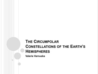 THE CIRCUMPOLAR
CONSTELLATIONS OF THE EARTH’S
HEMISPHERES
Valerie Varnuska
 
