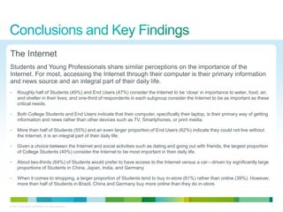 The Internet
Students and Young Professionals share similar perceptions on the importance of the
Internet. For most, accessing the Internet through their computer is their primary information
and news source and an integral part of their daily life.
•      Roughly half of Students (49%) and End Users (47%) consider the Internet to be ‗close‘ in importance to water, food, air,
       and shelter in their lives; and one-third of respondents in each subgroup consider the Internet to be as important as these
       critical needs.

•      Both College Students and End Users indicate that their computer, specifically their laptop, is their primary way of getting
       information and news rather than other devices such as TV, Smartphones, or print media.

•      More than half of Students (55%) and an even larger proportion of End Users (62%) indicate they could not live without
       the Internet, it is an integral part of their daily life.

•      Given a choice between the Internet and social activities such as dating and going out with friends, the largest proportion
       of College Students (40%) consider the Internet to be most important in their daily life.

•      About two-thirds (64%) of Students would prefer to have access to the Internet versus a car—driven by significantly large
       proportions of Students in China, Japan, India, and Germany.

•      When it comes to shopping, a larger proportion of Students tend to buy in-store (61%) rather than online (39%). However,
       more than half of Students in Brazil, China and Germany buy more online than they do in-store.



© 2011 Cisco and/or its affiliates. All rights reserved.                                                                              4
 
