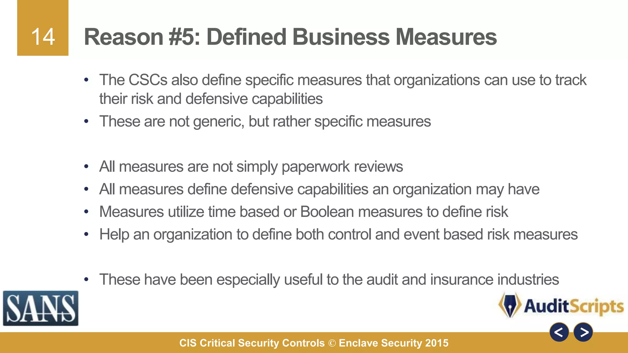 14
CIS Critical Security Controls © Enclave Security 2015
Reason #5: Defined Business Measures
• The CSCs also define specific measures that organizations can use to track
their risk and defensive capabilities
• These are not generic, but rather specific measures
• All measures are not simply paperwork reviews
• All measures define defensive capabilities an organization may have
• Measures utilize time based or Boolean measures to define risk
• Help an organization to define both control and event based risk measures
• These have been especially useful to the audit and insurance industries
 