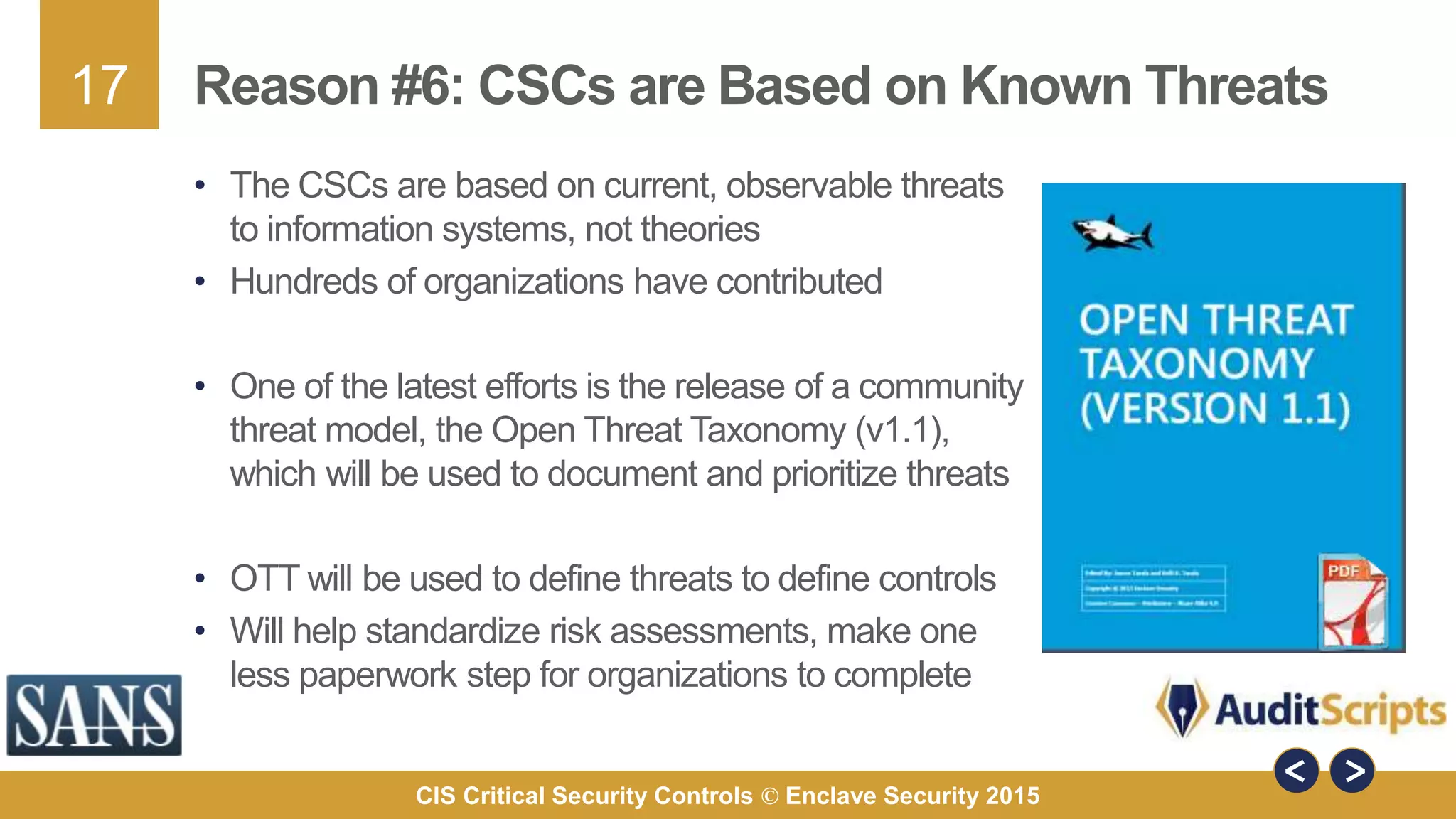 17
CIS Critical Security Controls © Enclave Security 2015
Reason #6: CSCs are Based on Known Threats
• The CSCs are based on current, observable threats
to information systems, not theories
• Hundreds of organizations have contributed
• One of the latest efforts is the release of a community
threat model, the Open Threat Taxonomy (v1.1),
which will be used to document and prioritize threats
• OTT will be used to define threats to define controls
• Will help standardize risk assessments, make one
less paperwork step for organizations to complete
 