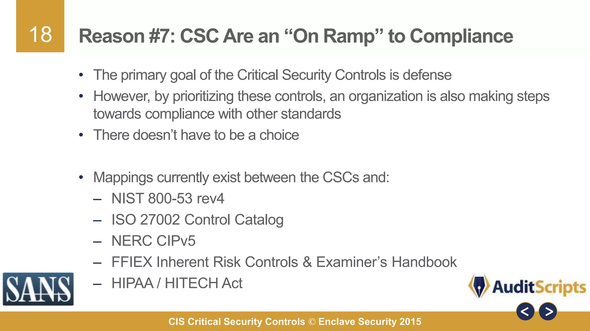 18
CIS Critical Security Controls © Enclave Security 2015
Reason #7: CSC Are an “On Ramp” to Compliance
• The primary goal of the Critical Security Controls is defense
• However, by prioritizing these controls, an organization is also making steps
towards compliance with other standards
• There doesn’t have to be a choice
• Mappings currently exist between the CSCs and:
– NIST 800-53 rev4
– ISO 27002 Control Catalog
– NERC CIPv5
– FFIEX Inherent Risk Controls & Examiner’s Handbook
– HIPAA / HITECH Act
 