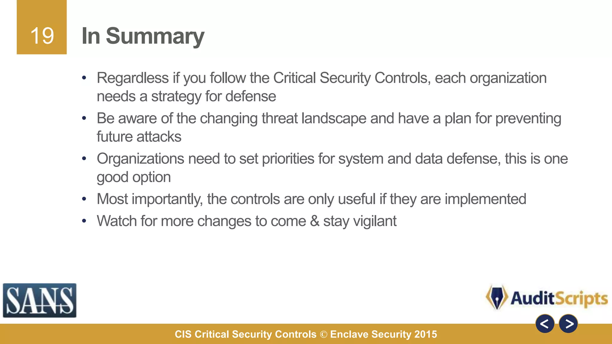 19
CIS Critical Security Controls © Enclave Security 2015
In Summary
• Regardless if you follow the Critical Security Controls, each organization
needs a strategy for defense
• Be aware of the changing threat landscape and have a plan for preventing
future attacks
• Organizations need to set priorities for system and data defense, this is one
good option
• Most importantly, the controls are only useful if they are implemented
• Watch for more changes to come & stay vigilant
 