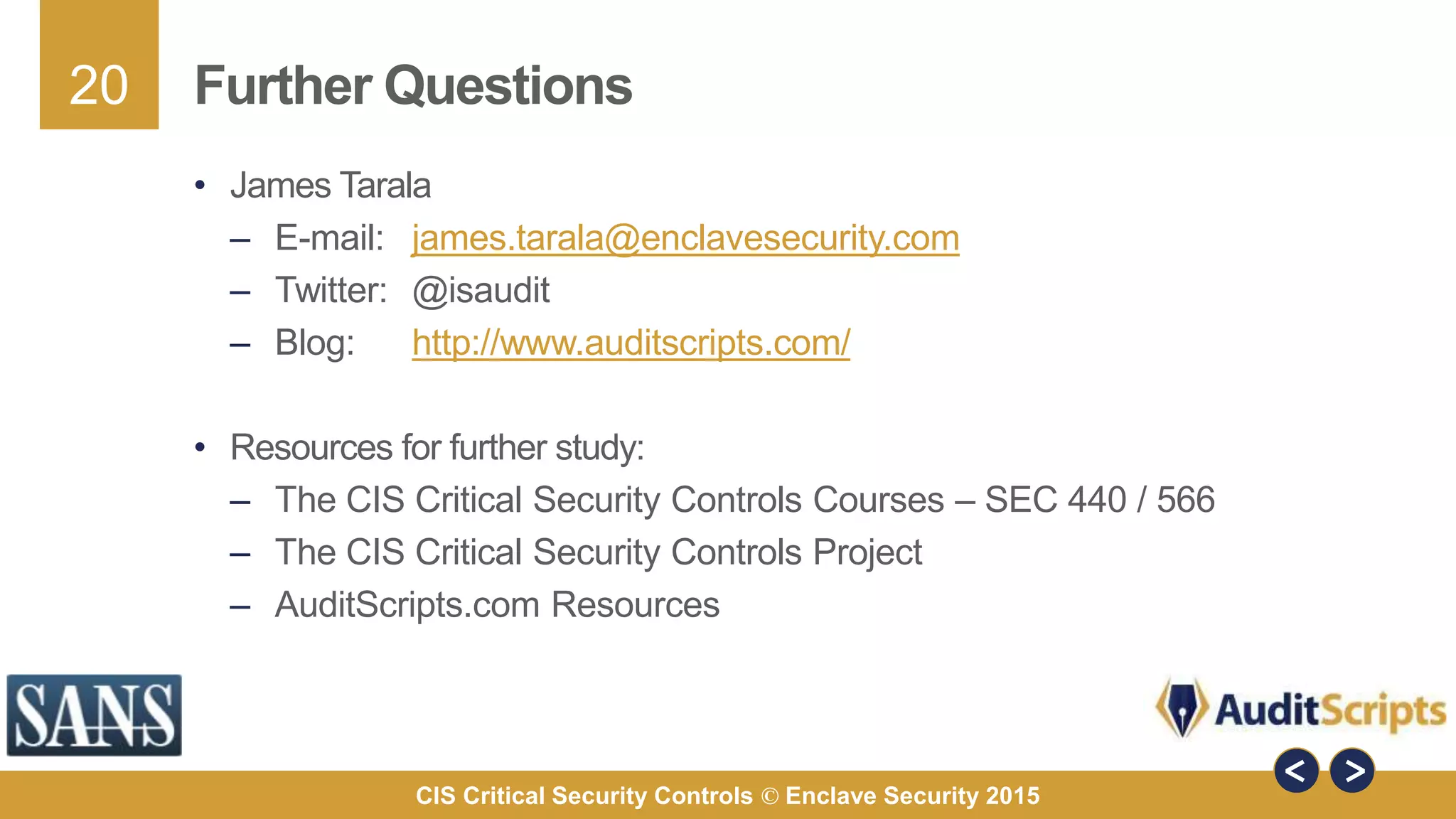 20
CIS Critical Security Controls © Enclave Security 2015
Further Questions
• James Tarala
– E-mail: james.tarala@enclavesecurity.com
– Twitter: @isaudit
– Blog: http://www.auditscripts.com/
• Resources for further study:
– The CIS Critical Security Controls Courses – SEC 440 / 566
– The CIS Critical Security Controls Project
– AuditScripts.com Resources
 