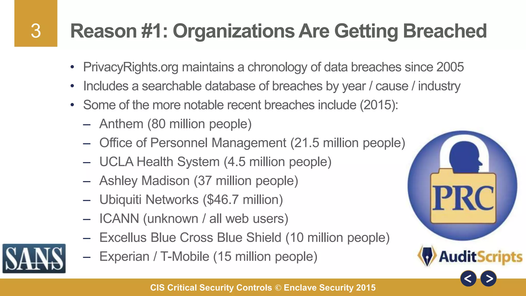 3
CIS Critical Security Controls © Enclave Security 2015
Reason #1: Organizations Are Getting Breached
• PrivacyRights.org maintains a chronology of data breaches since 2005
• Includes a searchable database of breaches by year / cause / industry
• Some of the more notable recent breaches include (2015):
– Anthem (80 million people)
– Office of Personnel Management (21.5 million people)
– UCLA Health System (4.5 million people)
– Ashley Madison (37 million people)
– Ubiquiti Networks ($46.7 million)
– ICANN (unknown / all web users)
– Excellus Blue Cross Blue Shield (10 million people)
– Experian / T-Mobile (15 million people)
 